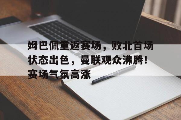 关于姆巴佩重返赛场，败北首场状态出色，曼联观众沸腾！赛场气氛高涨的信息